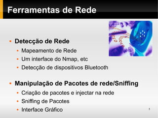 Ferramentas de Rede


   Detecção de Rede
       Mapeamento de Rede
       Um interface do Nmap, etc
       Detecção de dispositivos Bluetooth

   Manipulação de Pacotes de rede/Sniffing
       Criação de pacotes e injectar na rede
       Sniffing de Pacotes
       Interface Gráfico                       5
 