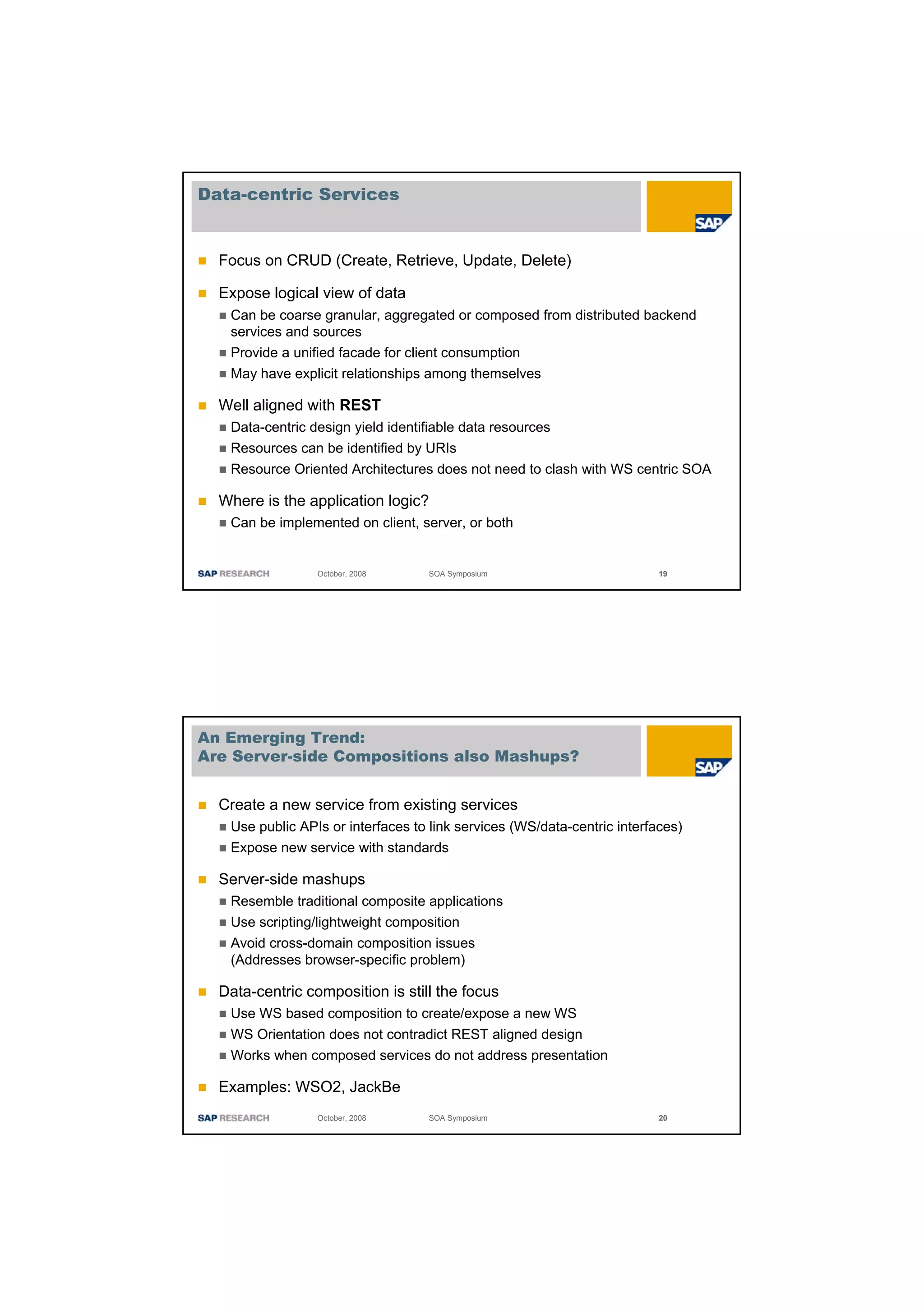 Data-centric Services


  Focus on CRUD (Create, Retrieve, Update, Delete)

  Expose logical view of data
   Can be coarse granular, aggregated or composed from distributed backend
   services and sources
   Provide a unified facade for client consumption
   May have explicit relationships among themselves

  Well aligned with REST
   Data-centric design yield identifiable data resources
   Resources can be identified by URIs
   Resource Oriented Architectures does not need to clash with WS centric SOA

  Where is the application logic?
   Can be implemented on client, server, or both


                 October, 2008     SOA Symposium                          19




An Emerging Trend:
Are Server-side Compositions also Mashups?


  Create a new service from existing services
   Use public APIs or interfaces to link services (WS/data-centric interfaces)
   Expose new service with standards

  Server-side mashups
   Resemble traditional composite applications
   Use scripting/lightweight composition
   Avoid cross-domain composition issues
   (Addresses browser-specific problem)

  Data-centric composition is still the focus
   Use WS based composition to create/expose a new WS
   WS Orientation does not contradict REST aligned design
   Works when composed services do not address presentation

  Examples: WSO2, JackBe
                 October, 2008     SOA Symposium                          20
 