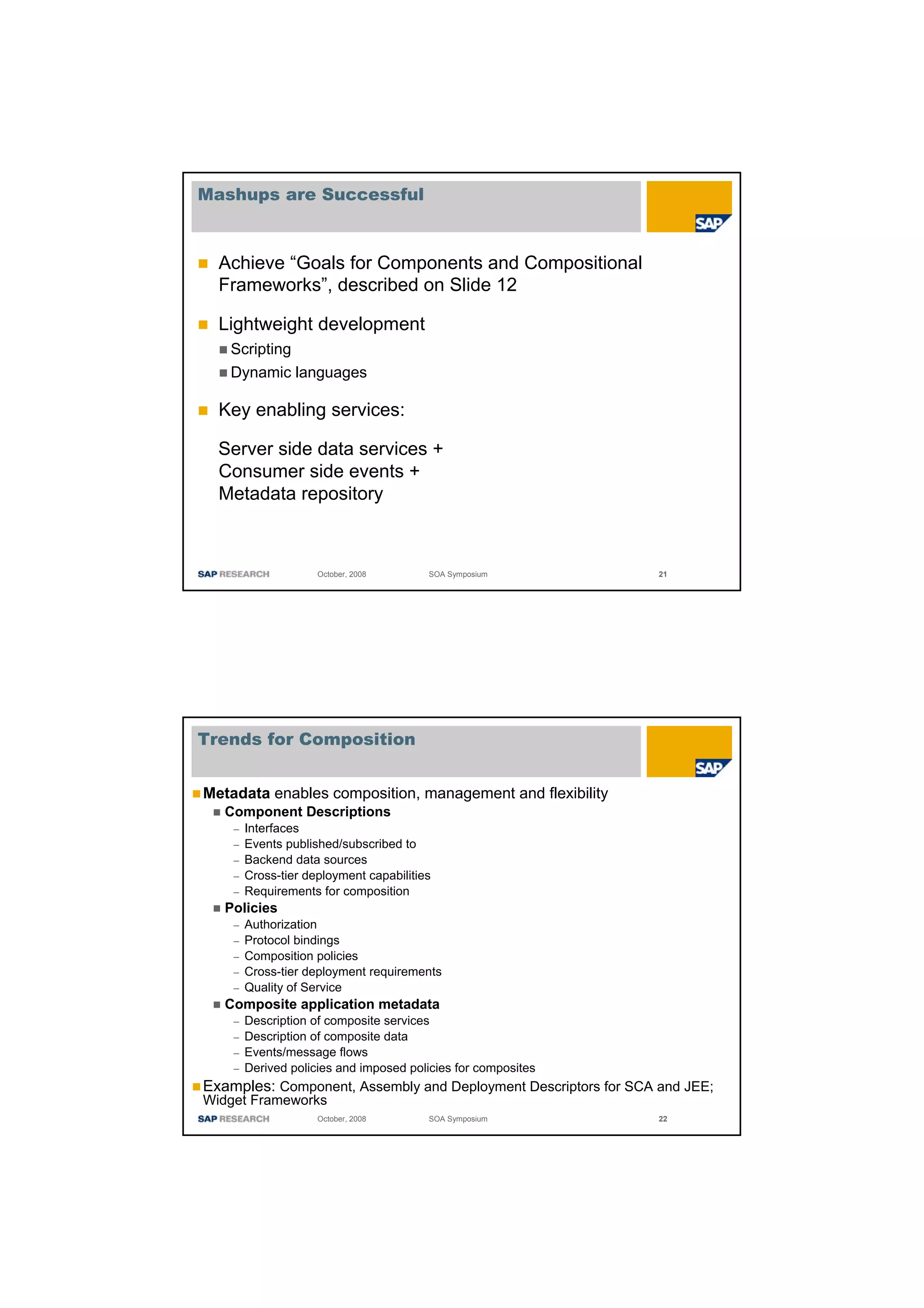 Mashups are Successful



  Achieve “Goals for Components and Compositional
  Frameworks”, described on Slide 12

  Lightweight development
   Scripting
   Dynamic languages

  Key enabling services:

  Server side data services +
  Consumer side events +
  Metadata repository



                   October, 2008       SOA Symposium             21




Trends for Composition


Metadata enables composition, management and flexibility
   Component Descriptions
    – Interfaces
    – Events published/subscribed to
    – Backend data sources
    – Cross-tier deployment capabilities
    – Requirements for composition
   Policies
    – Authorization
    – Protocol bindings
    – Composition policies
    – Cross-tier deployment requirements
    – Quality of Service
   Composite application metadata
    – Description of composite services
    – Description of composite data
    – Events/message flows
    – Derived policies and imposed policies for composites
Examples: Component, Assembly and Deployment Descriptors for SCA and JEE;
Widget Frameworks
                   October, 2008       SOA Symposium             22
 