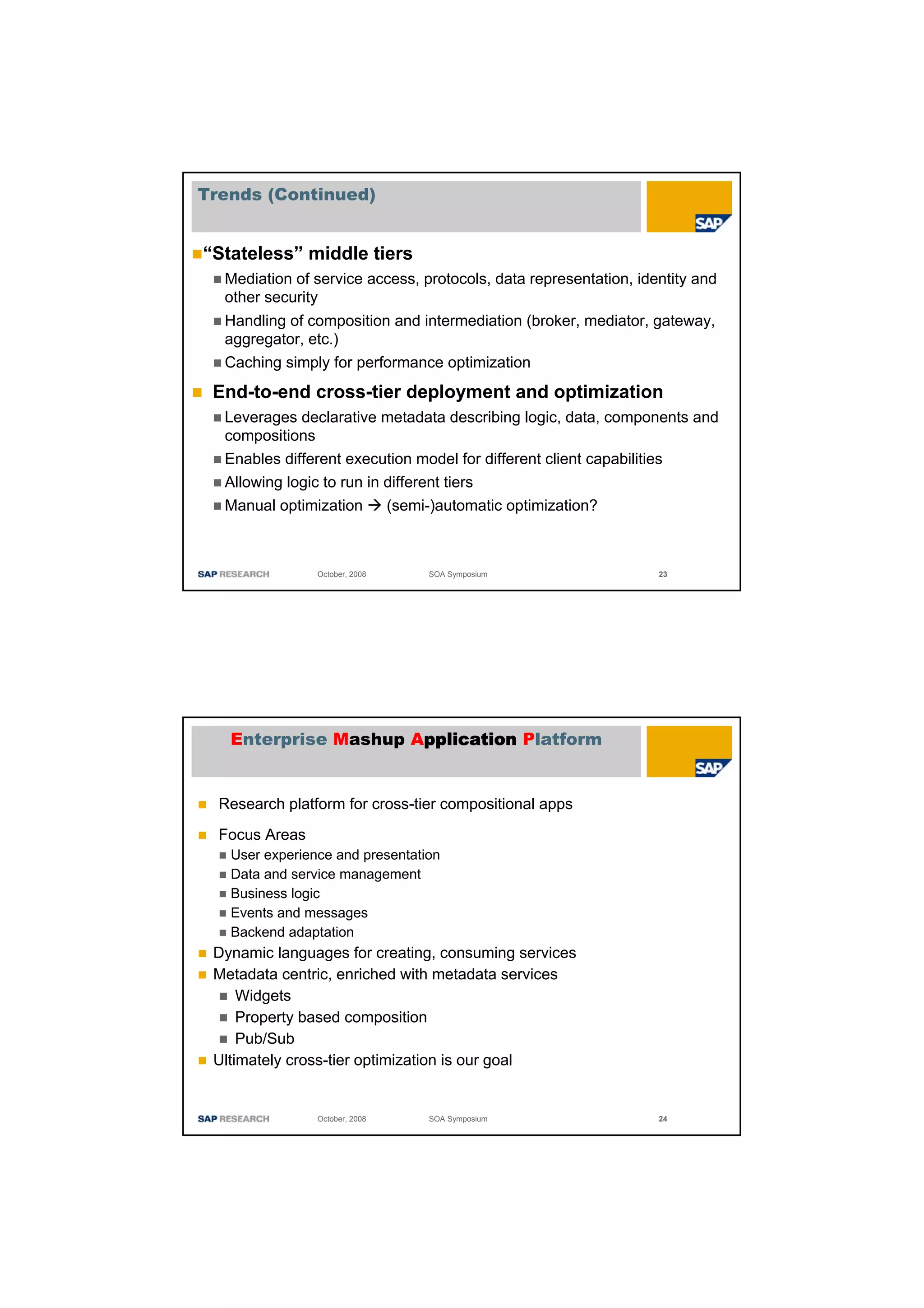 Trends (Continued)


“Stateless” middle tiers
  Mediation of service access, protocols, data representation, identity and
  other security
  Handling of composition and intermediation (broker, mediator, gateway,
  aggregator, etc.)
  Caching simply for performance optimization
 End-to-end cross-tier deployment and optimization
  Leverages declarative metadata describing logic, data, components and
  compositions
  Enables different execution model for different client capabilities
  Allowing logic to run in different tiers
  Manual optimization      (semi-)automatic optimization?



                October, 2008    SOA Symposium                    23




   Enterprise Mashup Application Platform


  Research platform for cross-tier compositional apps
  Focus Areas
   User experience and presentation
   Data and service management
   Business logic
   Events and messages
   Backend adaptation
 Dynamic languages for creating, consuming services
 Metadata centric, enriched with metadata services
     Widgets
     Property based composition
     Pub/Sub
 Ultimately cross-tier optimization is our goal


                October, 2008    SOA Symposium                    24
 