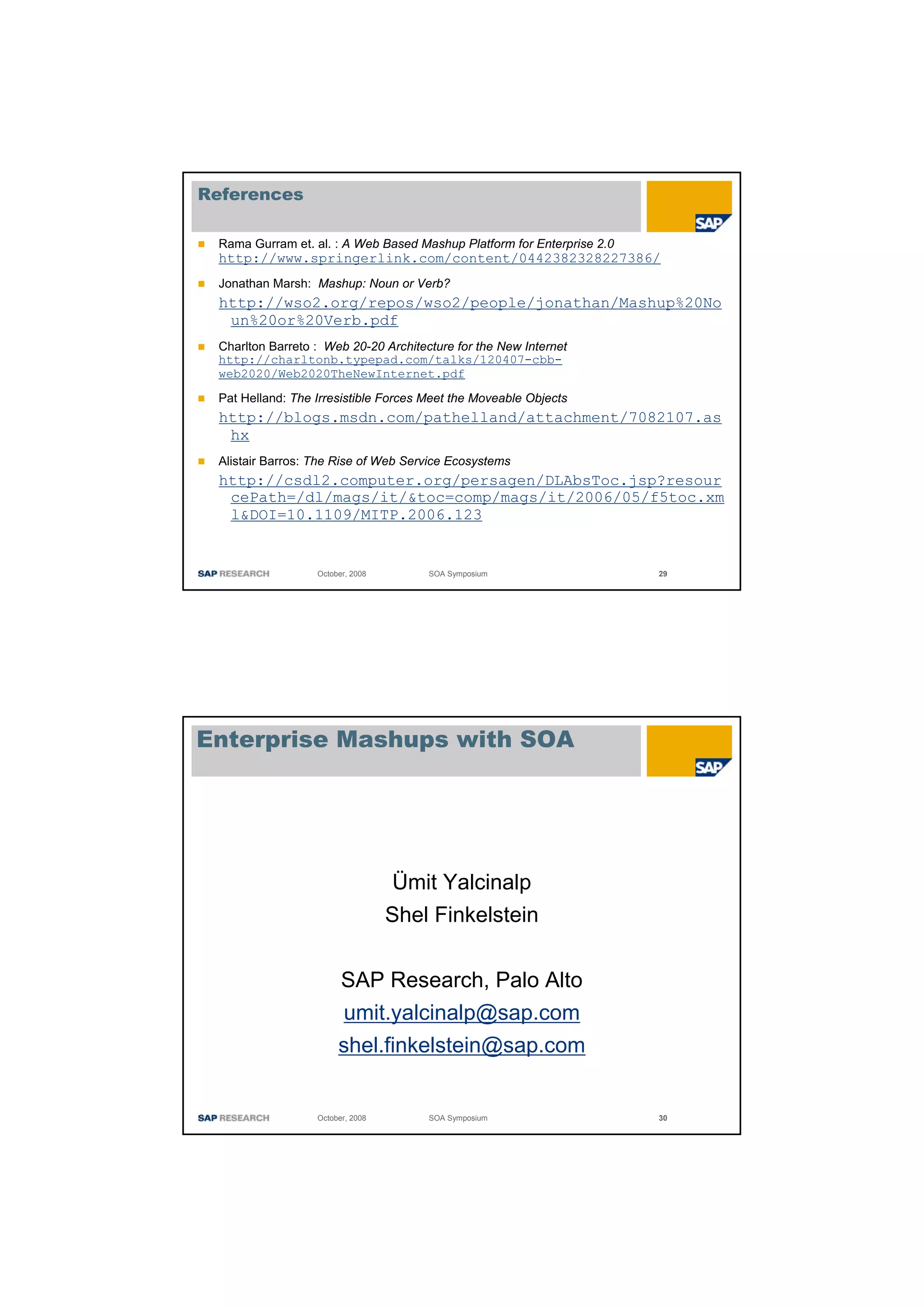References

 Rama Gurram et. al. : A Web Based Mashup Platform for Enterprise 2.0
 http://www.springerlink.com/content/0442382328227386/
 Jonathan Marsh: Mashup: Noun or Verb?
 http://wso2.org/repos/wso2/people/jonathan/Mashup%20No
  un%20or%20Verb.pdf
 Charlton Barreto : Web 20-20 Architecture for the New Internet
 http://charltonb.typepad.com/talks/120407-cbb-
 web2020/Web2020TheNewInternet.pdf

 Pat Helland: The Irresistible Forces Meet the Moveable Objects
 http://blogs.msdn.com/pathelland/attachment/7082107.as
  hx
 Alistair Barros: The Rise of Web Service Ecosystems
 http://csdl2.computer.org/persagen/DLAbsToc.jsp?resour
  cePath=/dl/mags/it/&toc=comp/mags/it/2006/05/f5toc.xm
  l&DOI=10.1109/MITP.2006.123


                  October, 2008       SOA Symposium                     29




Enterprise Mashups with SOA




                                  Ümit Yalcinalp
                                  Shel Finkelstein


                        SAP Research, Palo Alto
                         umit.yalcinalp@sap.com
                       shel.finkelstein@sap.com


                  October, 2008       SOA Symposium                     30
 