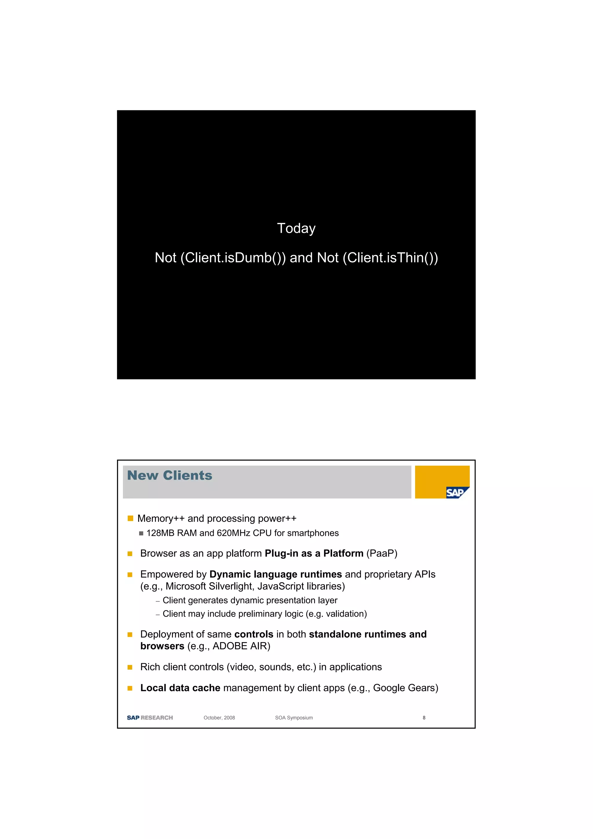 Today

    Not (Client.isDumb()) and Not (Client.isThin())




New Clients


 Memory++ and processing power++
  128MB RAM and 620MHz CPU for smartphones

 Browser as an app platform Plug-in as a Platform (PaaP)

 Empowered by Dynamic language runtimes and proprietary APIs
 (e.g., Microsoft Silverlight, JavaScript libraries)
    –   Client generates dynamic presentation layer
    –   Client may include preliminary logic (e.g. validation)

 Deployment of same controls in both standalone runtimes and
 browsers (e.g., ADOBE AIR)

 Rich client controls (video, sounds, etc.) in applications

 Local data cache management by client apps (e.g., Google Gears)

                  October, 2008      SOA Symposium               8
 