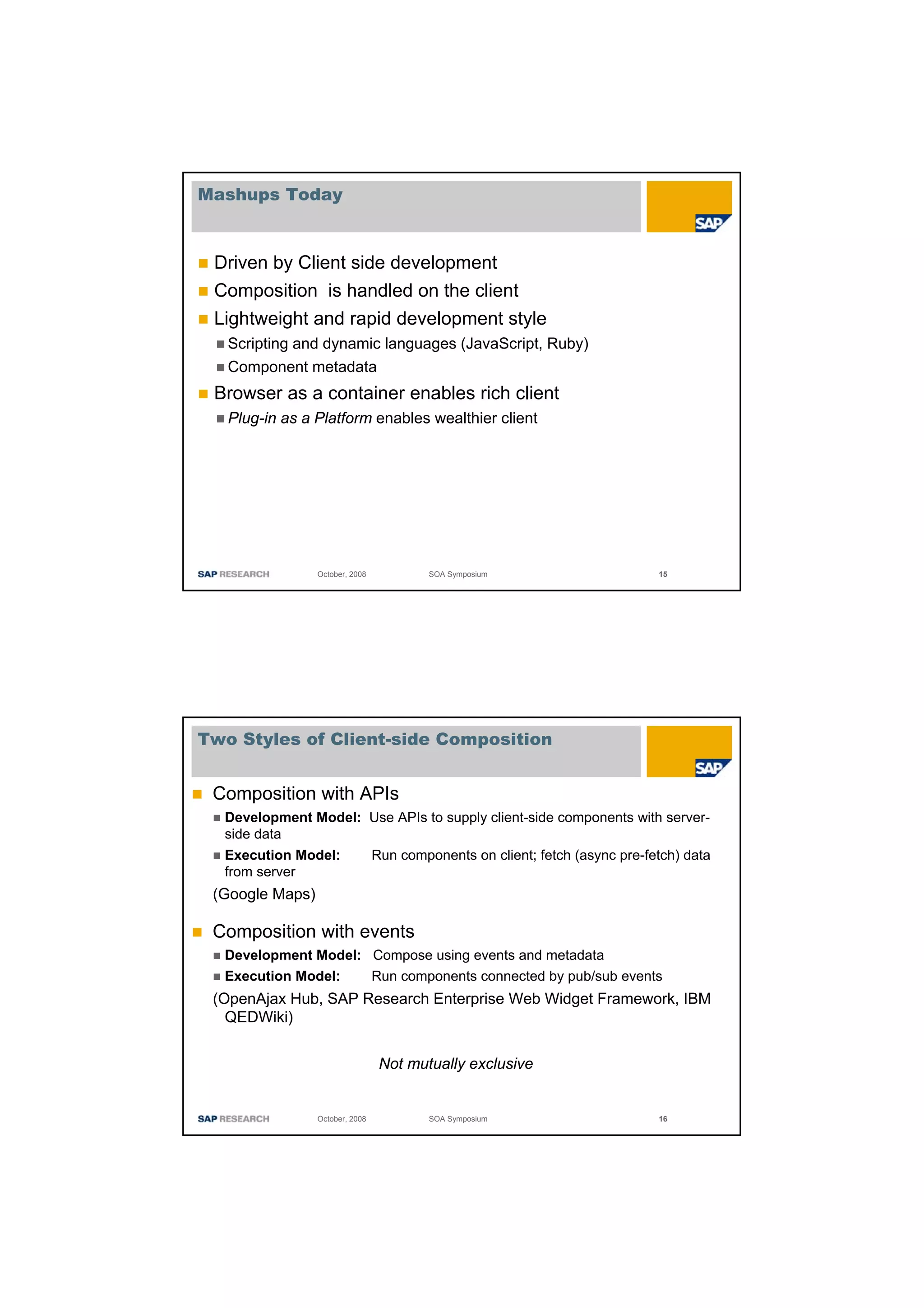 Mashups Today



 Driven by Client side development
 Composition is handled on the client
 Lightweight and rapid development style
   Scripting and dynamic languages (JavaScript, Ruby)
   Component metadata
 Browser as a container enables rich client
   Plug-in as a Platform enables wealthier client




                 October, 2008            SOA Symposium                       15




Two Styles of Client-side Composition


 Composition with APIs
  Development Model: Use APIs to supply client-side components with server-
  side data
  Execution Model:               Run components on client; fetch (async pre-fetch) data
  from server
 (Google Maps)

 Composition with events
  Development Model: Compose using events and metadata
  Execution Model:   Run components connected by pub/sub events
 (OpenAjax Hub, SAP Research Enterprise Web Widget Framework, IBM
   QEDWiki)

                                  Not mutually exclusive


                 October, 2008            SOA Symposium                       16
 