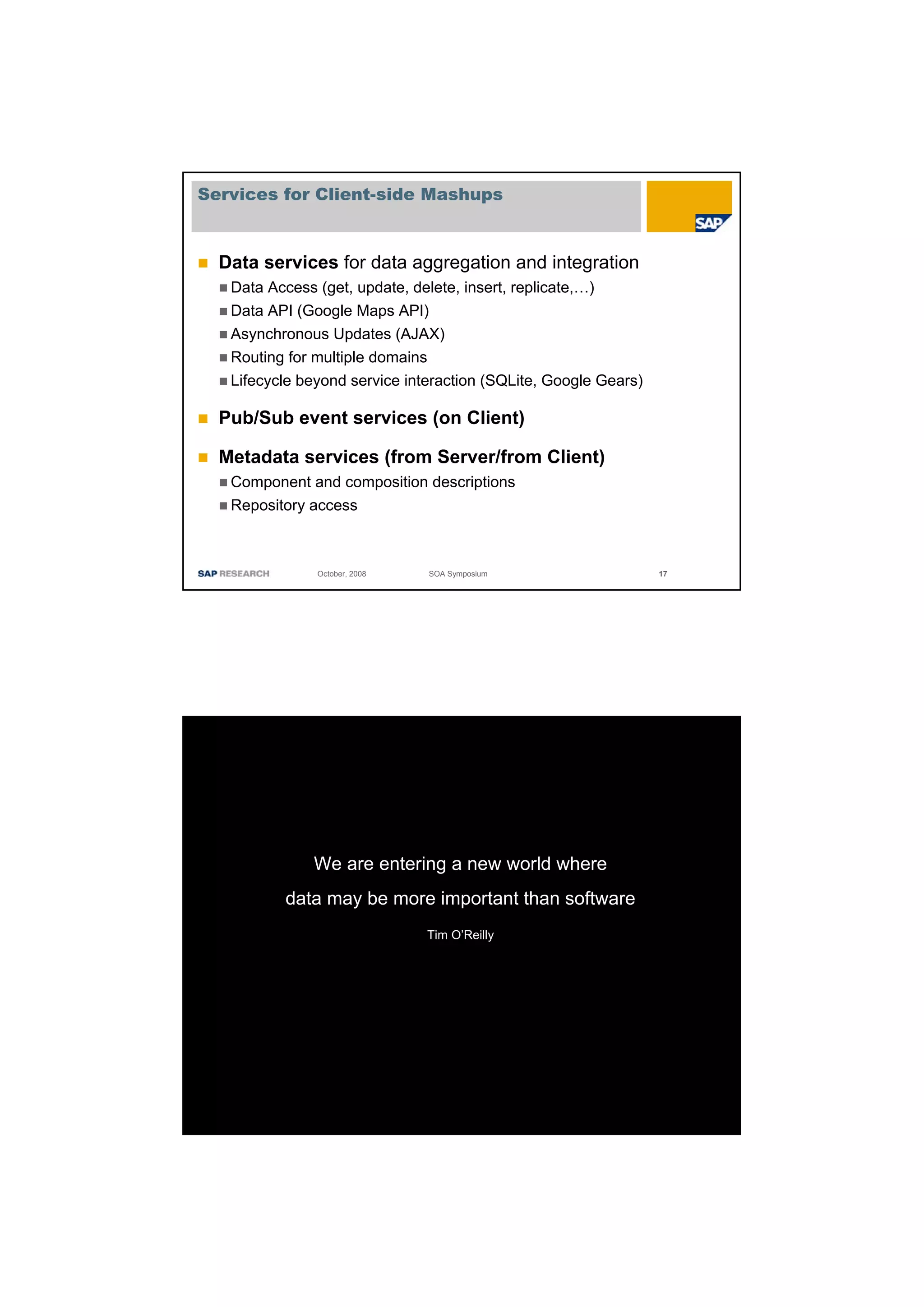 Services for Client-side Mashups



  Data services for data aggregation and integration
   Data Access (get, update, delete, insert, replicate,…)
   Data API (Google Maps API)
   Asynchronous Updates (AJAX)
   Routing for multiple domains
   Lifecycle beyond service interaction (SQLite, Google Gears)

  Pub/Sub event services (on Client)

  Metadata services (from Server/from Client)
   Component and composition descriptions
   Repository access



               October, 2008   SOA Symposium                     17




              We are entering a new world where
          data may be more important than software
                               Tim O’Reilly
 