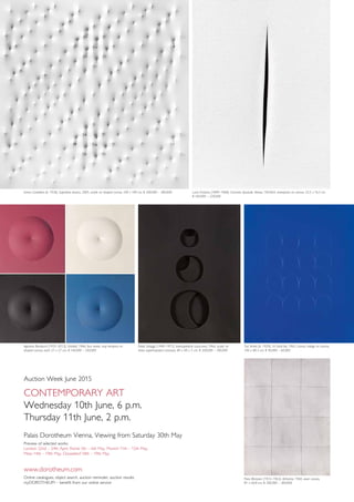 Auction Week June 2015
Contemporary Art
Wednesday 10th June, 6 p.m.
Thursday 11th June, 2 p.m.
Palais Dorotheum Vienna, Viewing from Saturday 30th May
Preview of selected works:
London 22nd – 24th April, Rome 5th – 6th May, Munich 11th – 12th May,
Milan 14th – 19th May, Düsseldorf 18th – 19th May
www.dorotheum.com
Online catalogues, object search, auction reminder, auction results:
myDOROTHEUM – benefit from our online service
Enrico Castellani (b. 1930), Superficie bianca, 2005, acrylic on shaped canvas, 100 x 100 cm, € 200,000 – 300,000 Lucio Fontana (1899–1968), Concetto Spaziale, Attesa, 1963/64, waterpaint on canvas, 22.5 x 16.5 cm,
€ 160,000 – 220,000
Agostino Bonalumi (1935–2013), Untitled, 1966, four works, vinyl tempera on
shaped canvas, each 27 x 27 cm, € 160,000 – 240,000
Paolo Scheggi (1940–1971), Intersuperficie curva-nero, 1966, acrylic on
three superimposed canvases, 80 x 60 x 5 cm, € 200,000 – 300,000
Turi Simeti (b. 1929), 16 Ovali blu, 1965, canvas collage on canvas,
100 x 80.3 cm, € 40,000 – 60,000
Piero Manzoni (1933–1963), Achrome, 1960, sewn canvas,
81 x 60.8 cm, € 200,000 – 300,000
 