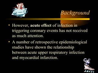 Background
• However, acute effect of infection in
triggering coronary events has not received
as much attention.
• A number of retrospective epidemiological
studies have shown the relationship
between acute upper respiratory infection
and myocardial infarction.
 