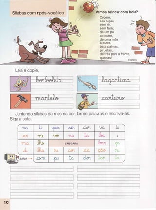 Sílabas
comr pós-vocálico
'r(ír
(i
Vamosbrincarcom bola?
Ordem,
seulugar,
semrir,
semfalar,
deumpé
aooutro,
deumamão
à outra,
batapalmas,
quedas!
K
W
Leia
e copie.
Juntando
sílabas
damesma
cor,formepalavras
e escreva-as.
Sigaa seta.
!
IL
f-t ^.a.tl ^d"-,
n*Í
Tn-Q. ')eï1
+
1,Õ. ,ar. J'
,tP* CHEQANA ,Ar.'1 .q;,
rÌ! Àfi"* -Y'ti Ã.s31
!
rd*
'Ç&e"
qi
SAlnn 'rn c,gm
1*
+
!c. J*-1
T
i 'Y,
 