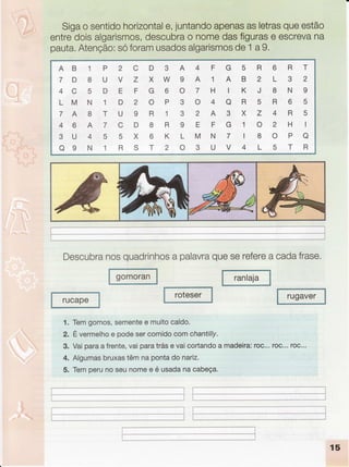 Sigao sentido
horizontal
e,juntando
apenas
asletras
queestão
entredoisalgarismos,
descubra
o nomedasfiguras
e escreva
na
pauta.
Atenção:
sóforamusados
algarismos
de
.1
a9.
AB 1 P
7 D 8 U
4 C 5 D
LM N 1
7 A 8 T
4 6 A 7
3U 4 5
o9 N 1
D3A
XW9
G60
oP3
R13
8R9
6KL
T20
4FG5
AlAB
THIK
o40R
2A3X
EFGl
MNTI
3UV4
R6RT
2132
J8N9
5R65
Z4R5
o2Hl
80Po
LSTR
2C
VZ
EF
D2
U9
CD
5X
RS
Descubra
nosquadrinhos
a palavra
queSerefere
a cadafrase.
ranlaja
gomoran
rucape
roteser rugaver
1. Temgomos,
semente
e muitocaldo.
2. Évermelho
e podesercomidocomchantilly.
3. Vaiparaafrente,
vaiparatráse vaicortando
a madeira:
roc...roc...roc.'.
4. Algumas
bruxas
têmnapontado nariz.
5. Temperunoseunomee é usadanacabeça.
iÌ
,ll
i__* _ ----_,_..__,_ -------.,,------.--,---,,-, I t-..------ .---''- _l
**-*-t
15
 