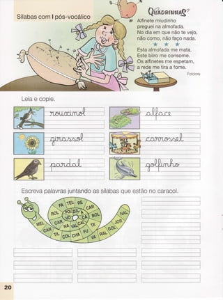 Sílabas
comI pos-vocálico
Leia
e copie,
QuÀnnl.N,'H,Ag
"'
Alfinete
miudinho
preguei
naalmofada.
Nodiaemquenãotevejo,
nãocomo,nãofaçonada.
'É.{' :.+1''ï.fu
Ëstaalmofada
memata.
Estebilromeconsome.
Osalfinetes
meespetam,
a redemetiraa fome.
Folclore
L--- .--- ..-..-..-..,,.,, - I
ii
Escreva
palavras
juntando
assílabas
queestãonocaracol.
,.r,.,1
l';ffi
20
 