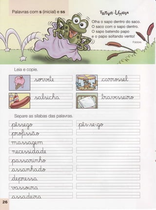 Palavras
coms (inicial)
e ss
//ffiìN
h.Kvn-Lts-xo
Olhao sapodentro
do saco.
O sacocomo sapodentro.
O sapobatendo
papo
e o paposoltando
vento!
D -.ffi Fotctore
Leia
e copie.
Separe
assílabas
daspalavras.
----t
--.---j
_l
T-----
t----
L--_
 