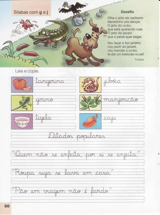 Sílabascomgei
r <v/t
+r -
.{'-
_"ryJ DeSafiO
,- '1.'r
f,
"'
 W Olhao jeitodo cachorro
t danadinho
pradançar.
3
S
-J
Ojeitodourubu
queestáquerendo
voar.
Voulaçaro boijaneiro,
voupediraojacaré,
voumandar
o urubu
tedarumbeliscão
nopé!
Folclore
Yt
*
@O ieitodo iacaró
-/
- queo perxe
querpegar.
'&
t.,,l,t
Leia
e copie.
-'-----^-----'ì
I
--".---l
I
50
 