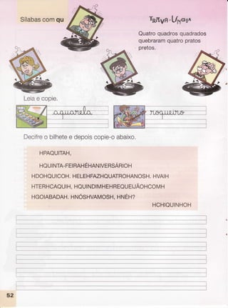 Sílabas
comqu royn-h/xe*6u
Quatroquadros
quadrados
quebraram
quatropratos
pretos.
Leia
e copie.
Decifre
o bilhete
e depois
copie-o
abaixo,
HPAQUITAH.
HQUINTA-FEI
RAHÉHNN
IVTRSARIOH
HDOHQUICOH.
HELEHFAZHQUATROHANOSH.
HVAIH
HTERHCAQUI
H, HQUI
NDIMHEHREQUEIJÃOHCOM
H
HGOIABADAH.
HNOSHVAMOSH.
HNEH?
HCHIQUINHOH
I
I
I
f
'--
52
I
 
