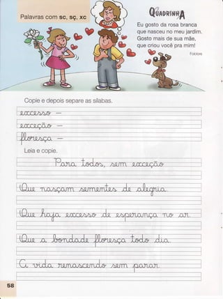 Palavras
comsc, sç, xc 8ü*unlfi,ft4
bv o
t9
Eugostoda rosabranca
quenasceu
nomeujardim.
Gostomaisde suamãe,
quecriouvocêpramim!
Copie
e depois
separe
assílabas.
I
._i.rcc.a^A,9 ---
r-;-,^[nr'I"*
nÃ ç(mrr"
w
w#
Leia
e copie.
I
-,-----------l
__.__,_,-l
58
 