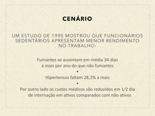 CENÁRIO
Fumantes	
  se	
  ausentam	
  em	
  média	
  34	
  dias	
  	
  
a	
  mais	
  por	
  ano	
  do	
  que	
  não	
  fumantes	
  
•	
  
Hipertensos	
  faltam	
  28,2%	
  a	
  mais	
  
•	
  
Por	
  outro	
  lado	
  os	
  custos	
  médicos	
  são	
  reduzidos	
  em	
  1⁄2	
  dia	
  	
  
	
  	
  	
  	
  de	
  internação	
  em	
  aBvos	
  comparados	
  com	
  não	
  aBvos
UM ESTUDO DE 1995 MOSTROU QUE FUNCIONÁRIOS
SEDENTÁRIOS APRESENTAM MENOR RENDIMENTO
NO TRABALHO:
 