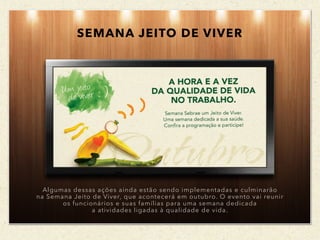 SEMANA JEITO DE VIVER
Algumas dessas ações ainda estão sendo implementadas e culminarão
na Semana Jeito de Viver, que acontecerá em outubro. O evento vai reunir
os funcionários e suas famílias para uma semana dedicada
a atividades ligadas à qualidade de vida.
 