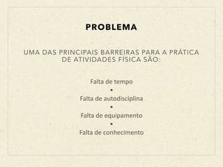 Falta	
  de	
  tempo	
  
•	
  
Falta	
  de	
  autodisciplina	
  
•	
  
Falta	
  de	
  equipamento	
  
•	
  
Falta	
  de	
  conhecimento
UMA DAS PRINCIPAIS BARREIRAS PARA A PRÁTICA
DE ATIVIDADES FÍSICA SÃO:
PROBLEMA
 