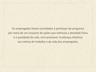 Os	
  empregados	
  foram	
  convidados	
  à	
  parBcipar	
  do	
  programa	
  
por	
  meio	
  de	
  um	
  conjunto	
  de	
  ações	
  que	
  esBmula	
  a	
  aBvidade	
  J́sica	
  	
  
e	
  a	
  qualidade	
  de	
  vida,	
  sem	
  promover	
  mudanças	
  drásBcas	
  	
  
nas	
  roBnas	
  de	
  trabalho	
  e	
  de	
  vida	
  dos	
  empregados.	
  
 