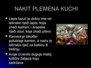NAKIT PLEMENA KUCHINAKIT PLEMENA KUCHI
 Lapis lazuli je dobio ime odLapis lazuli je dobio ime od
latinske riječi lapis, kojalatinske riječi lapis, koja
znači kamen, i arapskeznači kamen, i arapske
riječi azul, koja znači plavoriječi azul, koja znači plavo
 Karneol je takođerKarneol je također
poludragi kamen, a naziv jepoludragi kamen, a naziv je
latinska riječ za bobicu ililatinska riječ za bobicu ili
trešnjutrešnju
 svoje crvenilo duguje malojsvoje crvenilo duguje maloj
količini željeza kojukoličini željeza koju
sadržavasadržava
 