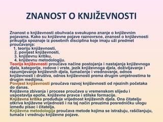 ZNANOST O KNJIŽEVNOSTI 
Znanost o književnosti obuhvaća sveukupno znanje o književnim 
pojavama. Kako su književne pojave raznovrsne, znanost o književnosti 
prikuplja spoznaje iz posebnih disciplina koje imaju uži predmet 
proučavanja: 
1. teoriju književnosti, 
2. povijest književnosti, 
3. književnu kritiku, 
4. književnu metodologiju. 
Teorija književnosti proučava načine postojanja i nastajanja književnoga 
djela, kategorije, rodove i vrste, jezik književnoga djela, doživljavanje i 
razumijevanje književnih djela, tumačenje i vrednovanje, odnos 
književnosti i društva, odnos književnosti prema drugim umjetnostima te 
drugim medijima. 
Povijest književnosti proučava razvoj književnosti od njezinih početaka 
do danas. 
Književna zbivanja i procese proučava u vremenskom slijedu i 
uspostavlja epohe, književne pravce i stilske formacije. 
Književna kritika produđuje vrijednost književnih djela. Ona čitatelju 
otkriva književne vrijednosti i na taj način preuzima posredničku ulogu 
između pisac i čitatelja. 
Književna metodologija proučava metode kojima se istražuju, raščlanjuju, 
tumače i vrednuju književne pojave. 
 