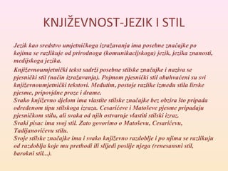 KNJIŽEVNOST-JEZIK I STIL 
Jezik kao sredstvo umjetničkoga izražavanja ima posebne značajke po 
kojima se razlikuje od prirodnoga (komunikacijskoga) jezik, jezika znanosti, 
medijskoga jezika. 
Književnoumjetnički tekst sadrži posebne stilske značajke i naziva se 
pjesnički stil (način izražavanja). Pojmom pjesnički stil obuhvaćeni su svi 
književnoumjetnički tekstovi. Međutim, postoje razlike između stila lirske 
pjesme, pripovjdne proze i drame. 
Svako književno djelom ima vlastite stilske značajke bez obzira što pripada 
određenom tipu stilskoga izraza. Cesarićeve i Matoševe pjesme pripadaju 
pjesničkom stilu, ali svaka od njih ostvaruje vlastiti stilski izraz. 
Svaki pisac ima svoj stil. Zato govorimo o Matoševu, Cesarićevu, 
Tadijanovićevu stilu. 
Svoje stilske značajke ima i svako književno razdoblje i po njima se razlikuju 
od razdoblja koje mu prethodi ili slijedi poslije njega (renesansni stil, 
barokni stil...). 
 