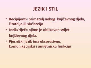 JEZIK I STIL 
• Recipijent= primatelj nekog književnog djela, 
čitatelja ili slušatelja 
• Jezik/riječ= njime je oblikovan svijet 
književnog djela. 
• Pjesnički jezik ima ekspresivnu, 
komunikacijsku i umjetničku funkciju 
 