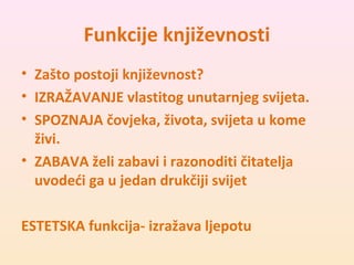 Funkcije književnosti 
• Zašto postoji književnost? 
• IZRAŽAVANJE vlastitog unutarnjeg svijeta. 
• SPOZNAJA čovjeka, života, svijeta u kome 
živi. 
• ZABAVA želi zabavi i razonoditi čitatelja 
uvodeći ga u jedan drukčiji svijet 
ESTETSKA funkcija- izražava ljepotu 
 