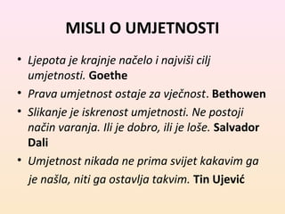MISLI O UMJETNOSTI 
• Ljepota je krajnje načelo i najviši cilj 
umjetnosti. Goethe 
• Prava umjetnost ostaje za vječnost. Bethowen 
• Slikanje je iskrenost umjetnosti. Ne postoji 
način varanja. Ili je dobro, ili je loše. Salvador 
Dali 
• Umjetnost nikada ne prima svijet kakavim ga 
je našla, niti ga ostavlja takvim. Tin Ujević 
 