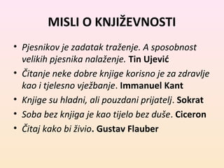 MISLI O KNJIŽEVNOSTI 
• Pjesnikov je zadatak traženje. A sposobnost 
velikih pjesnika nalaženje. Tin Ujević 
• Čitanje neke dobre knjige korisno je za zdravlje 
kao i tjelesno vježbanje. Immanuel Kant 
• Knjige su hladni, ali pouzdani prijatelj. Sokrat 
• Soba bez knjiga je kao tijelo bez duše. Ciceron 
• Čitaj kako bi živio. Gustav Flauber 
