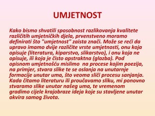 UMJETNOST 
Kako bismo shvatili sposobnost razlikovanja kvalitete 
različitih umjetničkih djela, prvenstveno moramo 
definirati što "umjetnost" zaista znači. Može se reći da 
upravo imamo dvije različite vrste umjetnosti, onu koja 
opisuje (literatura, kiparstvo, slikarstvo), i onu koja ne 
opisuje, ili koja je čisto apstraktna (glazba). Pod 
opisnom umjetnošću mislimo na procese kojim poezija, 
na primjer, stvara slike te se oslanja na unutarnje 
formacije unutar uma, što veoma sliči procesu sanjanja. 
Kada čitamo literaturu ili proučavamo sliku, mi ponovno 
stvaramo slike unutar našeg uma, te vremenom 
gradimo cijele krajobraze ideja koje su stavljene unutar 
okvira samog života. 
 