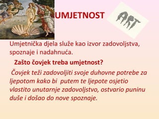 UMJETNOST 
Umjetnička djela služe kao izvor zadovoljstva, 
spoznaje i nadahnuća. 
Zašto čovjek treba umjetnost? 
Čovjek teži zadovoljiti svoje duhovne potrebe za 
ljepotom kako bi putem te ljepote osjetio 
vlastito unutarnje zadovoljstvo, ostvario puninu 
duše i došao do nove spoznaje. 
 