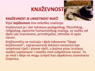 KNJIŽEVNOST 
KNJIŽEVNOST JE UMJETNOST RIJEČI 
Riječ književnost ima nekoliko značenja: 
Književnost je i zbir tekstova pedagoškog, filozofskog, 
religijskog, općenito humanističkog značaja, za razliku od 
djela uže znanstvene, prirodnjačke, tehničke ili opće 
naravi. 
Književnošću se nazivaju i djela takozvane "lijepe 
književnosti", najraznovrsniji tekstovi ostvareni kao 
umjetnost riječi i pisane riječi, u kojima pisac izražava 
osobni svjetonazor i vlastite misli subjektivne naravi. Te 
se misli i ideje ne mogu iznijeti kao objektivna znanstvena 
činjenica. 
 