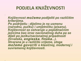 PODJELA KNJIŽEVNOSTI 
• 
Književnost možemo podijeliti po različitim 
kriterijima. 
Po podrijetlu : dijelimo je na usmenu 
(narodnu, pučku) i umjetničku (pisanu). 
Književnost se ostvaruje u pojedinačnim 
jezicima kao izraz nacionalnog duha pa se 
dijeli po jeziku/nacionalnoj pripadnosti 
(hrvatska, engleska, finska...). 
Stvarana je u različito vrijeme, stoga 
možemo govoriti o klasičnoj, modernoj i 
suvremenoj književnosti. 
• 
 