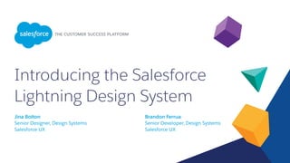 Introducing the Salesforce
Lightning Design System
Jina Bolton
Senior Designer, Design Systems
Salesforce UX
Brandon Ferrua
Senior Developer, Design Systems
Salesforce UX
 