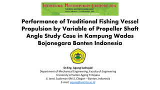 Performance of Traditional Fishing Vessel
Propulsion by Variable of Propeller Shaft
Angle Study Case in Kampung Wadas
Bojonegara Banten Indonesia
Dr.Eng. Agung Sudrajad
Department of Mechanical Engineering, Faculty of Engineering
University of Sultan Ageng Tirtayasa
Jl. Jend. Sudirman KM 3, Cilegon – Banten, Indonesia
E-mail: agung@untirta.ac.id
 