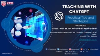 TEACHING WITH
CHATGPT
4th APR 2023
Practical Tips and
Strategies
www.upm.edu.my
Assoc. Prof. Ts. Dr. Nurfadhlina Mohd Sharef
Centre for Academic Development and Leadership Excellence (CADe-
Lead),
Universiti Putra Malaysia
nurfadhlina@upm.edu.my
 