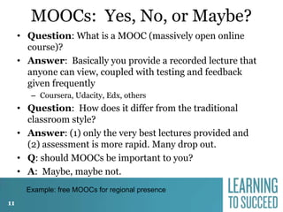MOOCs: Yes, No, or Maybe?
• Question: What is a MOOC (massively open online
course)?
• Answer: Basically you provide a recorded lecture that
anyone can view, coupled with testing and feedback
given frequently
– Coursera, Udacity, Edx, others

• Question: How does it differ from the traditional
classroom style?
• Answer: (1) only the very best lectures provided and
(2) assessment is more rapid. Many drop out.
• Q: should MOOCs be important to you?
• A: Maybe, maybe not.
Example: free MOOCs for regional presence
11

 