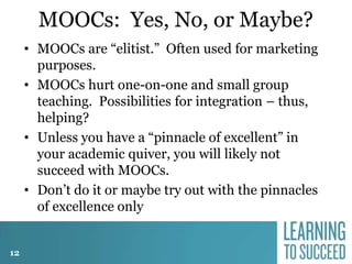 MOOCs: Yes, No, or Maybe?
• MOOCs are “elitist.” Often used for marketing
purposes.
• MOOCs hurt one-on-one and small group
teaching. Possibilities for integration – thus,
helping?
• Unless you have a “pinnacle of excellent” in
your academic quiver, you will likely not
succeed with MOOCs.
• Don’t do it or maybe try out with the pinnacles
of excellence only
12

 