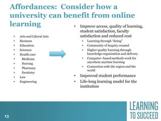 Affordances: Consider how a
university can benefit from online
learning
• Improve access, quality of learning,
•
•
•
•
•
•
•
•
•
•
•

13

Arts and Liberal Arts
Business
Education
Sciences
Health care
Medicine
Nursing
Pharmacy
Dentistry
Law
Engineering

student satisfaction, faculty
satisfaction and reduced cost
•
•
•
•
•

•
•

Learning through “doing”
Community of Inquiry created
Higher quality learning through
knowledge organization and delivery
Computer–based methods work for
anywhere anytime learning
Connection with the region and the
world

Improved student performance
Life-long learning model for the
institution

 