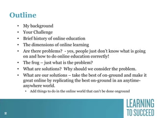 Outline
My background
Your Challenge
Brief history of online education
The dimensions of online learning
Are there problems? - yes, people just don’t know what is going
on and how to do online education correctly!
• The frog – just what is the problem?
• What are solutions? Why should we consider the problem.
• What are our solutions – take the best of on-ground and make it
great online by replicating the best on-ground in an anytimeanywhere world.
•
•
•
•
•

•

2

Add things to do in the online world that can’t be done onground

 