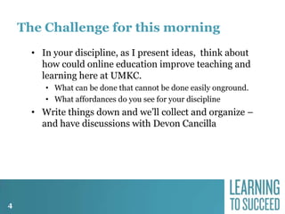 The Challenge for this morning
• In your discipline, as I present ideas, think about
how could online education improve teaching and
learning here at UMKC.
• What can be done that cannot be done easily onground.
• What affordances do you see for your discipline

• Write things down and we’ll collect and organize –
and have discussions with Devon Cancilla

4

 