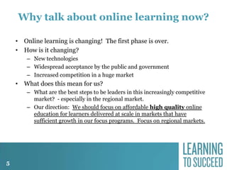 Why talk about online learning now?
• Online learning is changing! The first phase is over.
• How is it changing?
– New technologies
– Widespread acceptance by the public and government
– Increased competition in a huge market

• What does this mean for us?
– What are the best steps to be leaders in this increasingly competitive
market? - especially in the regional market.
– Our direction: We should focus on affordable high quality online
education for learners delivered at scale in markets that have
sufficient growth in our focus programs. Focus on regional markets.

5

 