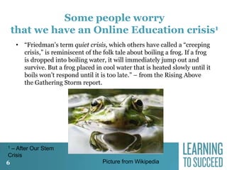 Some people worry
that we have an Online Education crisis1
• “Friedman’s term quiet crisis, which others have called a “creeping
crisis,” is reminiscent of the folk tale about boiling a frog. If a frog
is dropped into boiling water, it will immediately jump out and
survive. But a frog placed in cool water that is heated slowly until it
boils won’t respond until it is too late.” – from the Rising Above
the Gathering Storm report.

– After Our Stem
Crisis
6
1

Picture from Wikipedia

 