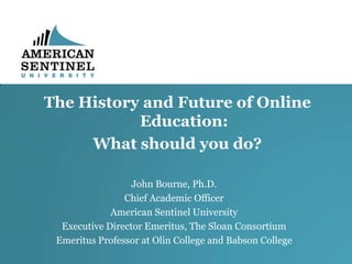 The History and Future of Online
Education:
What should you do?
John Bourne, Ph.D.
Chief Academic Officer
American Sentinel University
Executive Director Emeritus, The Sloan Consortium
Emeritus Professor at Olin College and Babson College

 