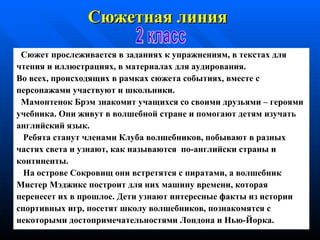 Сюжет прослеживается в заданиях к упражнениям, в текстах для чтения   и иллюстрациях, в материалах для аудирования. Во всех, происходящих в рамках сюжета событиях, вместе с персонажами участвуют и школьники. Мамонтенок Брэм знакомит учащихся со своими   друзьями – героями учебник а . Они живут в волшебной   стране и помогают детям изучать английский язык. Ребята станут членами  К луба волшебников, побывают   в  разных ч астях   света и узнают, как называются  п о - английски страны и континенты. На  о строве  С окровищ они встретятся с пиратами, а   волшебник Мистер   Мэджикс построит для них машину   времени, которая перенесет их в   прошлое. Дети  узнают интересные факты из истории спортивных игр,  посетят   школу волшебников,  п о знакомятся с некоторыми достопримечательностями  Лондон а  и Нью - Йорк а . Сюжетная линия   2 класс 