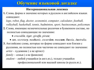 Интернациональная лексика 1.  Слова, форма и значение которых в русском и английском языках совпадают:  lego ,  robot ,  flag ,  doctor ,  economist ,  computer ,  calculator ,  football , volleyball ,  basketball ,  tennis ,  badminton ,  sport ,  businessman ,  policeman . 2.  Слова, имеющие незначительные различия в буквенном составе, но полностью совпадающие по значению:     crocodil e ,  tig e r ,  giraff e ,  pirat e ;     s o n, secretar y , me ch anic, excurs ion , muse um , R u ssia, A u stralia . 3.  Английские слова, которые по форме совпадают или близки с русскими, но полностью или частично не совпадают по значению: artist  –  художник ( а не артист) family  –  семья ( а не фамилия) student  –  любой учащийся (в англ.яз.), только учащийся профессиональной или высшей школы (в русск.яз.). Обучение языковой догадке 