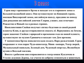 Герои  ищут пропавшего Брэма и находят его в   старинном замке в Б ольшой   волшебной книге.  О ни путешествуют по Книжной  с тране , п осещая   Виндзорский замок, английскую школу, праздник по  п оводу   Дня  р ождения   английской девочки Глории, узнают, как отмечают Рождество   и   Новый год в разных   странах. Инопланетянин Снейки получает сигнал  б едствия   со своей   родной планеты Клин, и друзья отправляются   спасать  её . Вернувшись на   Землю, герои знакомят Снейки   с   природой и   временами   года на нашей   планете, путешествуют по   музеям   Гринвича и   находят там   Дом   времени. У мамонтенка Брэма появляется идея создать Парк развлечений . Г ерои открывают в этом парке   Чудо - кинотеатр, Мини  - зоопарк, Театр зверей, Музыкальный павильон,   Зеленый дом,   Чудесный   спортзал, Волшебную кухню и Веселый магазин . Вместе с ребятами они   отправляются в театр кошек   Куклачева и Уголок   дедушки Дурова, где   учатся по-доброму относиться к   животным. 3 класс 