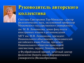 Руководитель а вторск ого  коллектив а   Светлан а  Григорьевн а  Тер-Минасов а -  доктор филологических   наук,   заслуженный  профессор  Московского государственного университета  им. М. В. Ломоносова,  декан факультета иностранных языков и регионоведения  МГУ им. М.В. Ломоносова,   президент   Национального объединения преподавателей английского языка  России ,  президент Национального общества прикладной лингвистики,  лауреат Ломоносовской и Фулбрайтовск ой  премий,  почётный доктор филологии ( honoris causa)  Бирмингемского университета (Великобритания).   