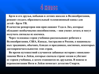 Брэм и его друзья, побывав в летних школах в Великобритании, р ешают   создать   образовательный   телевизионный канал для  детей  -  Брэм   ТВ. В качестве репортеров они приглашают Тэда и Лиз, которые  о бладают   необычными способностями,   – они умеют летать и могут п олучать  с игналы   из космоса.  Через   телеканал герои учебника рассказывают   ребятам о Великобритании ,  США, Канаде,   Австралии и России, о националь - н ых   традициях, обычаях, блюдах и   праздниках,   костюмах,  некоторых достопримечательностях  этих стран.  В о время  путешестви й  случаются забавные истории  с  иноплане - т янами   Ноти и Лейзи, которые   сначала строят козни и убегают   от  героев  учебника, а затем   становятся   их друзьями.   В поиске и п еревоспитании   Ноти и Лейзи помогает детектив   Смарти. 4 класс 
