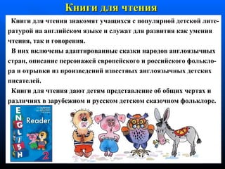 Книг и  для чтения   Книг и  для чтения знаком я т учащихся с   популярной детской  л ите - ратурой на английском языке и служ а т для развития как  у мения чтения, так и говорения.  В н их  включены адаптированные сказки  народов   англоязычных стран, описание персонажей европейского и российского   фолькло- ра  и   отрывки   из  произведений известных англоязычных   детских писателей. Книги для чтения дают детям представление об общих  черт ах  и различия х  в зарубежном и русском детском сказочном   фольклоре. 