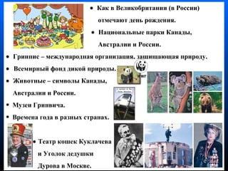       Как в Великобритании (в России)  отмечают день рождения .     Национальные парки Канады ,   Австралии  и России.    Гринпис – международная организация, защищающая природу .    Всемирный фонд дикой природы .    Животные – символы   Канады , Австралии   и России . Музеи Гринвича .  Времена года в разных странах .     Театр кошек Куклачева  и Уголок дедушки  Дурова в Москве . 